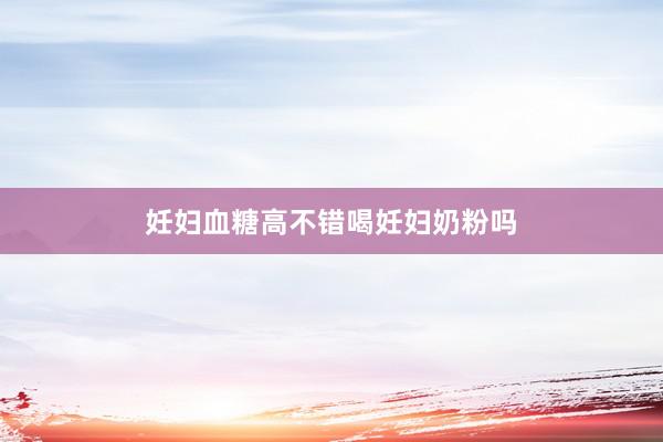 妊妇血糖高不错喝妊妇奶粉吗